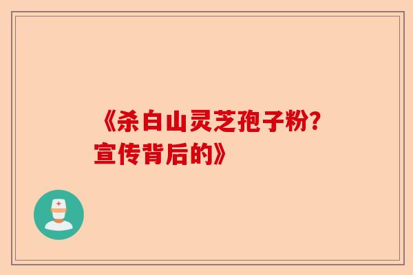 《杀白山灵芝孢子粉？宣传背后的》-第1张图片-卓越灵芝孢子粉