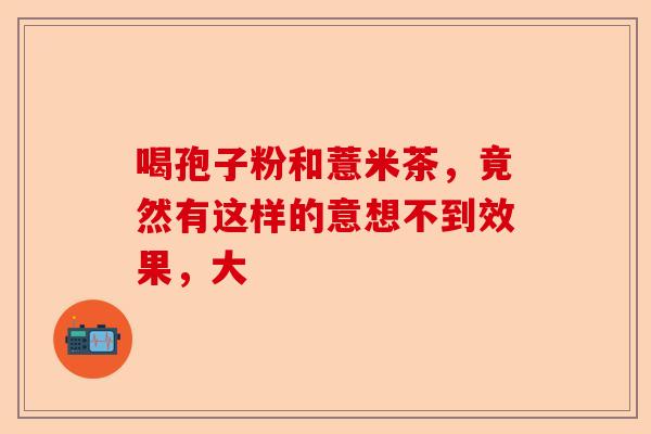 喝孢子粉和薏米茶,竟然有这样的意想不到效果,大-第1张图片-卓越灵芝孢子粉 喝孢子粉和薏米茶,竟然有这样的意想不到效果,大-第1张图片-卓越灵芝孢子粉