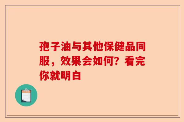 孢子油与其他保健品同服，效果会如何？看完你就明白-第1张图片-卓越灵芝孢子粉