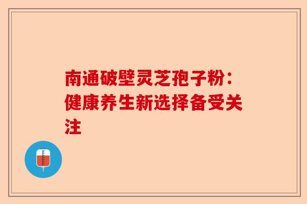 南通破壁灵芝孢子粉：健康养生新选择备受关注-第1张图片-卓越灵芝孢子粉
