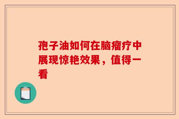 孢子油如何在脑瘤疗中展现惊艳效果，值得一看-第1张图片-卓越灵芝孢子粉