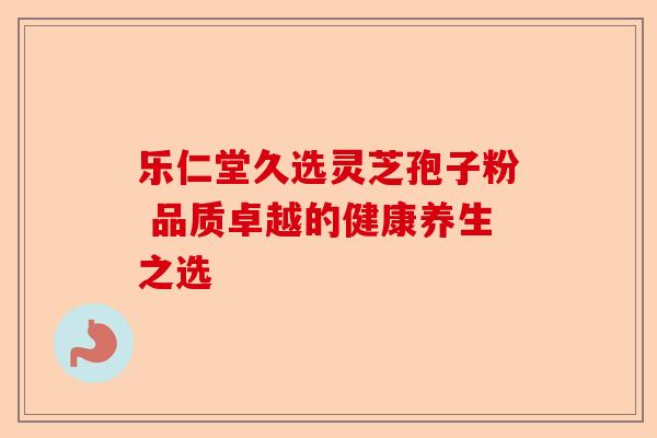 乐仁堂久选灵芝孢子粉 品质卓越的健康养生之选-第1张图片-卓越灵芝孢子粉