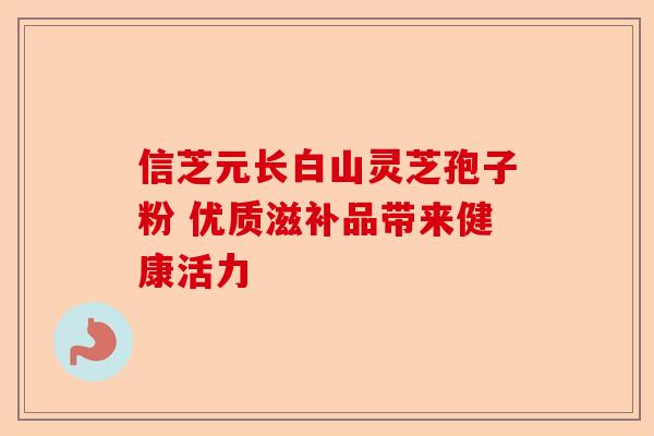 信芝元长白山灵芝孢子粉 优质滋补品带来健康活力-第1张图片-卓越灵芝孢子粉