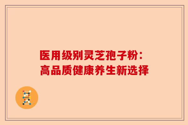 医用级别灵芝孢子粉：高品质健康养生新选择-第1张图片-卓越灵芝孢子粉