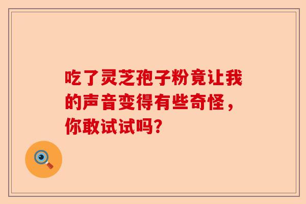 吃了灵芝孢子粉竟让我的声音变得有些奇怪,你敢试试吗?-第1张图片-卓越灵芝孢子粉 吃了灵芝孢子粉竟让我的声音变得有些奇怪,你敢试试吗?-第1张图片-卓越灵芝孢子粉