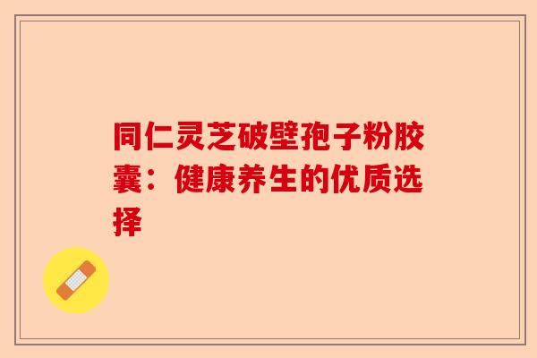 同仁灵芝破壁孢子粉胶囊：健康养生的优质选择-第1张图片-卓越灵芝孢子粉
