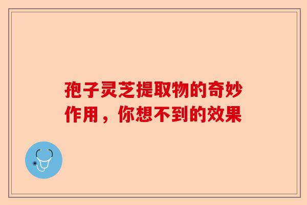 孢子灵芝提取物的奇妙作用，你想不到的效果-第1张图片-卓越灵芝孢子粉