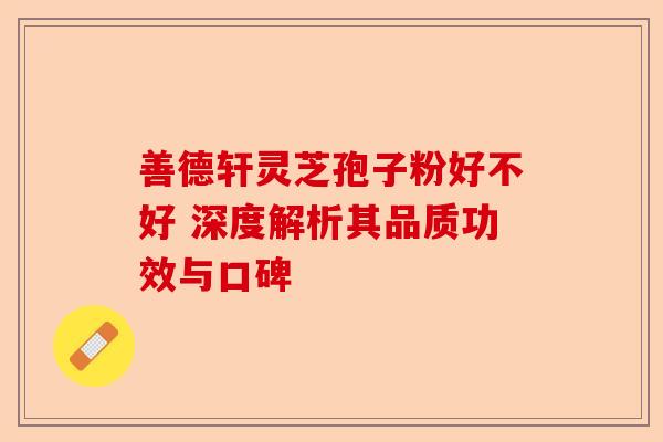 善德轩灵芝孢子粉好不好 深度解析其品质功效与口碑-第1张图片-卓越灵芝孢子粉