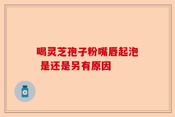 喝灵芝孢子粉嘴唇起泡 是还是另有原因-第1张图片-卓越灵芝孢子粉