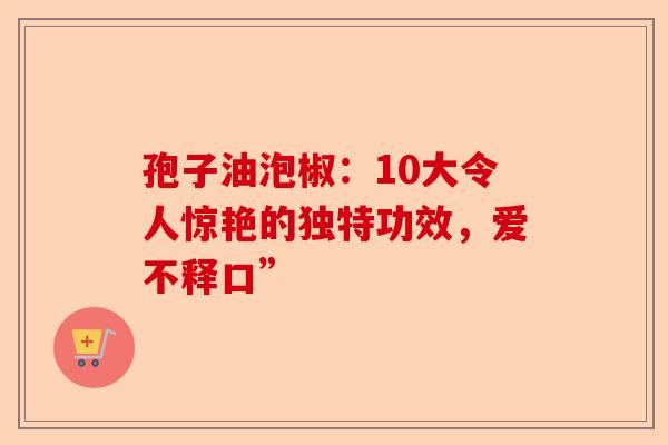 孢子油泡椒:10大令人惊艳的独特功效,爱不释口”-第1张图片-卓越灵芝孢子粉 孢子油泡椒:10大令人惊艳的独特功效,爱不释口”-第1张图片-卓越灵芝孢子粉