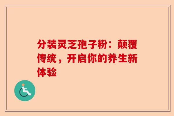 分装灵芝孢子粉：颠覆传统，开启你的养生新体验-第1张图片-卓越灵芝孢子粉