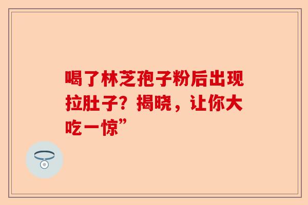 喝了林芝孢子粉后出现拉肚子?揭晓,让你大吃一惊”-第1张图片-卓越灵芝孢子粉 喝了林芝孢子粉后出现拉肚子?揭晓,让你大吃一惊”-第1张图片-卓越灵芝孢子粉