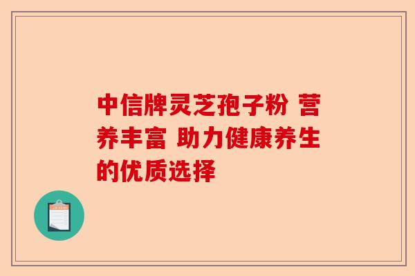 中信牌灵芝孢子粉 营养丰富 助力健康养生的优质选择-第1张图片-卓越灵芝孢子粉