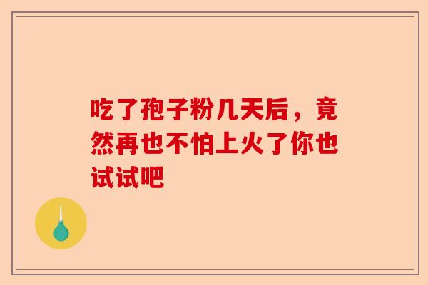 吃了孢子粉几天后，竟然再也不怕上火了你也试试吧-第1张图片-卓越灵芝孢子粉