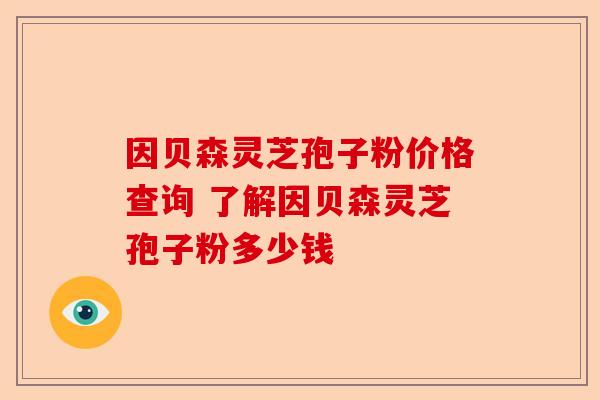因贝森灵芝孢子粉价格查询 了解因贝森灵芝孢子粉多少钱-第1张图片-卓越灵芝孢子粉 因贝森灵芝孢子粉价格查询 了解因贝森灵芝孢子粉多少钱-第1张图片-卓越灵芝孢子粉