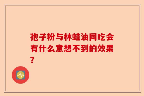 孢子粉与林蛙油同吃会有什么意想不到的效果?-第1张图片-卓越灵芝孢子粉 孢子粉与林蛙油同吃会有什么意想不到的效果?-第1张图片-卓越灵芝孢子粉