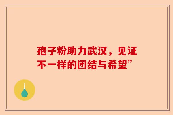 孢子粉助力武汉，见证不一样的团结与希望”-第1张图片-卓越灵芝孢子粉