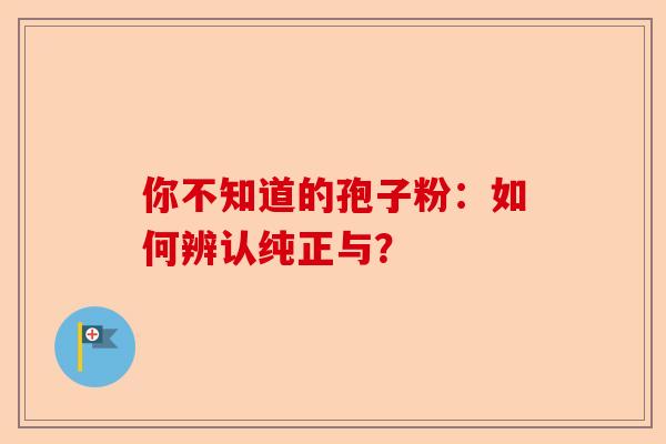 你不知道的孢子粉：如何辨认纯正与？-第1张图片-卓越灵芝孢子粉