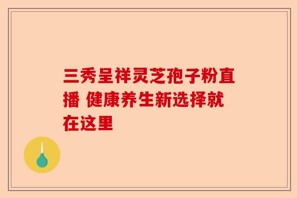 三秀呈祥灵芝孢子粉直播 健康养生新选择就在这里-第1张图片-卓越灵芝孢子粉
