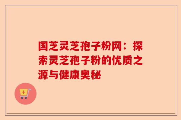 国芝灵芝孢子粉网：探索灵芝孢子粉的优质之源与健康奥秘-第1张图片-卓越灵芝孢子粉