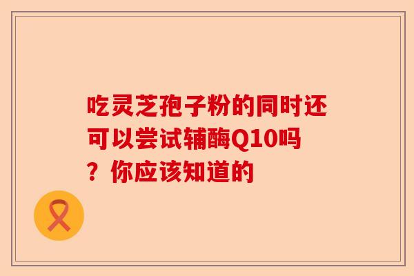 吃灵芝孢子粉的同时还可以尝试辅酶Q10吗？你应该知道的-第1张图片-卓越灵芝孢子粉