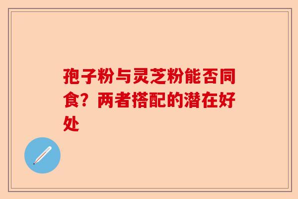 孢子粉与灵芝粉能否同食？两者搭配的潜在好处-第1张图片-卓越灵芝孢子粉