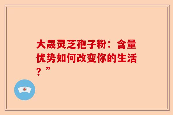 大晟灵芝孢子粉：含量优势如何改变你的生活？”-第1张图片-卓越灵芝孢子粉