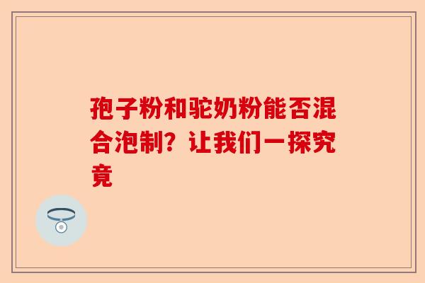 孢子粉和驼奶粉能否混合泡制？让我们一探究竟-第1张图片-卓越灵芝孢子粉