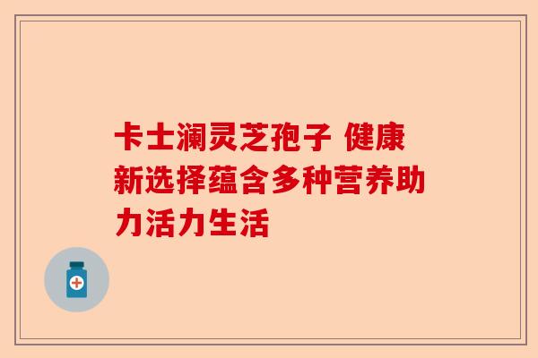 卡士澜灵芝孢子 健康新选择蕴含多种营养助力活力生活-第1张图片-卓越灵芝孢子粉