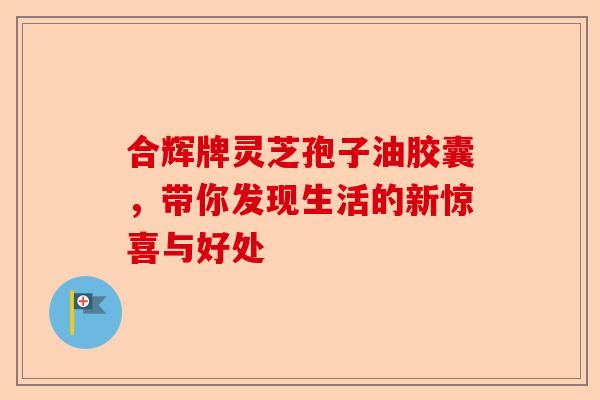 合辉牌灵芝孢子油胶囊，带你发现生活的新惊喜与好处-第1张图片-卓越灵芝孢子粉