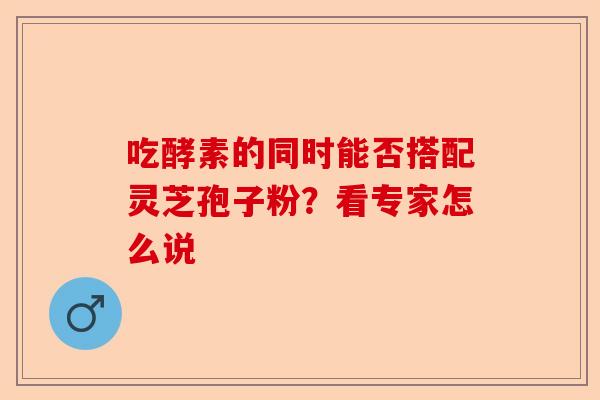 吃酵素的同时能否搭配灵芝孢子粉？看专家怎么说-第1张图片-卓越灵芝孢子粉