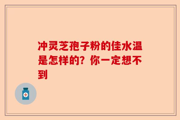 冲灵芝孢子粉的佳水温是怎样的？你一定想不到-第1张图片-卓越灵芝孢子粉