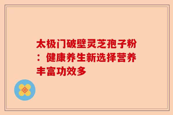 太极门破壁灵芝孢子粉：健康养生新选择营养丰富功效多-第1张图片-卓越灵芝孢子粉