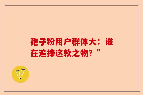 孢子粉用户群体大：谁在追捧这款之物？”-第1张图片-卓越灵芝孢子粉