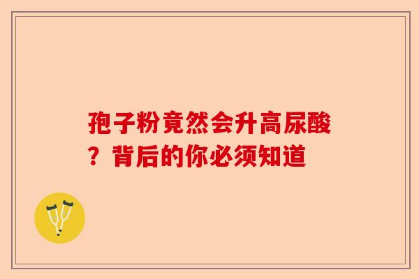 孢子粉竟然会升高尿酸？背后的你必须知道-第1张图片-卓越灵芝孢子粉