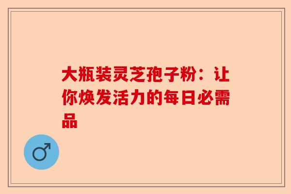 大瓶装灵芝孢子粉：让你焕发活力的每日必需品-第1张图片-卓越灵芝孢子粉