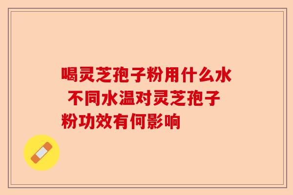 喝灵芝孢子粉用什么水 不同水温对灵芝孢子粉功效有何影响-第1张图片-卓越灵芝孢子粉