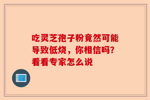 吃灵芝孢子粉竟然可能导致低烧，你相信吗？看看专家怎么说-第1张图片-卓越灵芝孢子粉