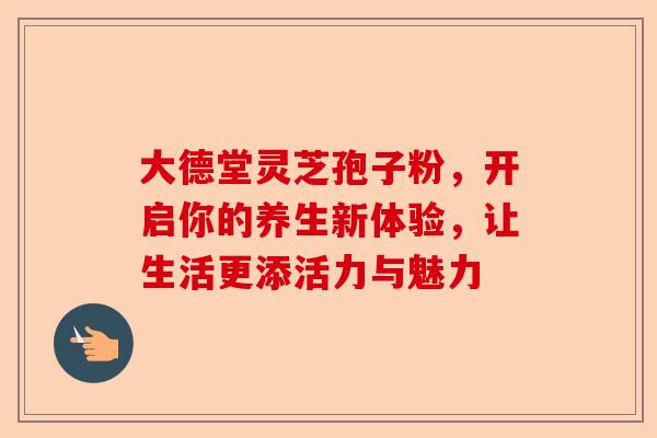 大德堂灵芝孢子粉，开启你的养生新体验，让生活更添活力与魅力-第1张图片-卓越灵芝孢子粉
