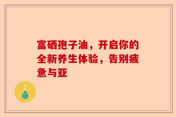 富硒孢子油，开启你的全新养生体验，告别疲惫与亚-第1张图片-卓越灵芝孢子粉