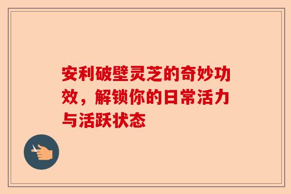 安利破壁灵芝的奇妙功效，解锁你的日常活力与活跃状态-第1张图片-卓越灵芝孢子粉