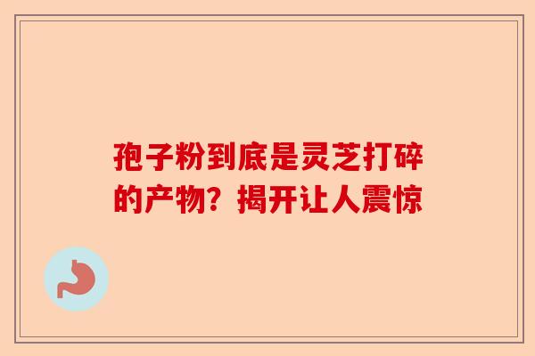 孢子粉到底是灵芝打碎的产物？揭开让人震惊-第1张图片-卓越灵芝孢子粉