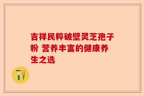 吉祥民粹破壁灵芝孢子粉 营养丰富的健康养生之选-第1张图片-卓越灵芝孢子粉