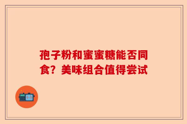 孢子粉和蜜蜜糖能否同食？美味组合值得尝试-第1张图片-卓越灵芝孢子粉