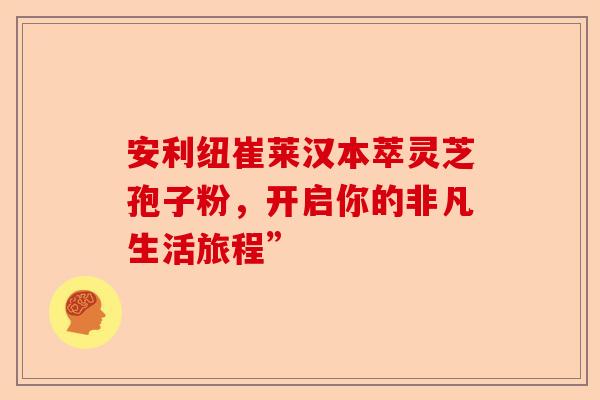安利纽崔莱汉本萃灵芝孢子粉，开启你的非凡生活旅程”-第1张图片-卓越灵芝孢子粉