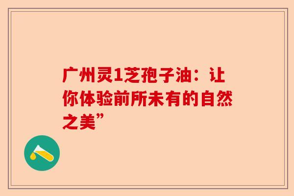广州灵1芝孢子油：让你体验前所未有的自然之美”-第1张图片-卓越灵芝孢子粉