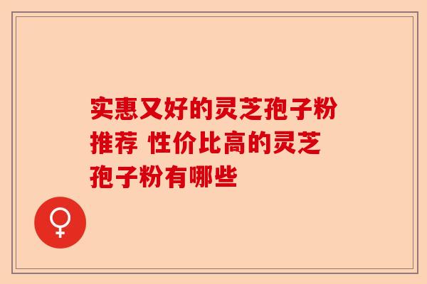 实惠又好的灵芝孢子粉推荐 性价比高的灵芝孢子粉有哪些-第1张图片-卓越灵芝孢子粉