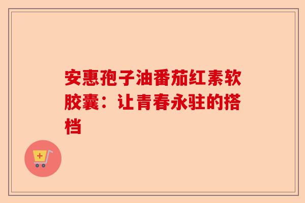 安惠孢子油番茄红素软胶囊：让青春永驻的搭档-第1张图片-卓越灵芝孢子粉