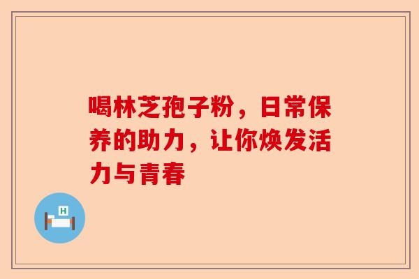 喝林芝孢子粉，日常保养的助力，让你焕发活力与青春-第1张图片-卓越灵芝孢子粉