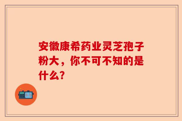 安徽康希药业灵芝孢子粉大，你不可不知的是什么？-第1张图片-卓越灵芝孢子粉